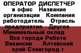 ОПЕРАТОР-ДИСПЕТЧЕР в офис › Название организации ­ Компания-работодатель › Отрасль предприятия ­ Другое › Минимальный оклад ­ 1 - Все города Работа » Вакансии   . Алтайский край,Славгород г.